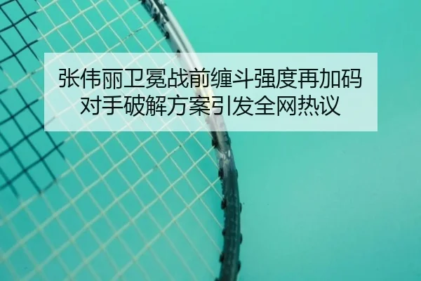 张伟丽卫冕战前缠斗强度再加码 对手破解方案引发全网热议